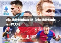 cba场地和nba差距（cba场地和nba一样大吗）